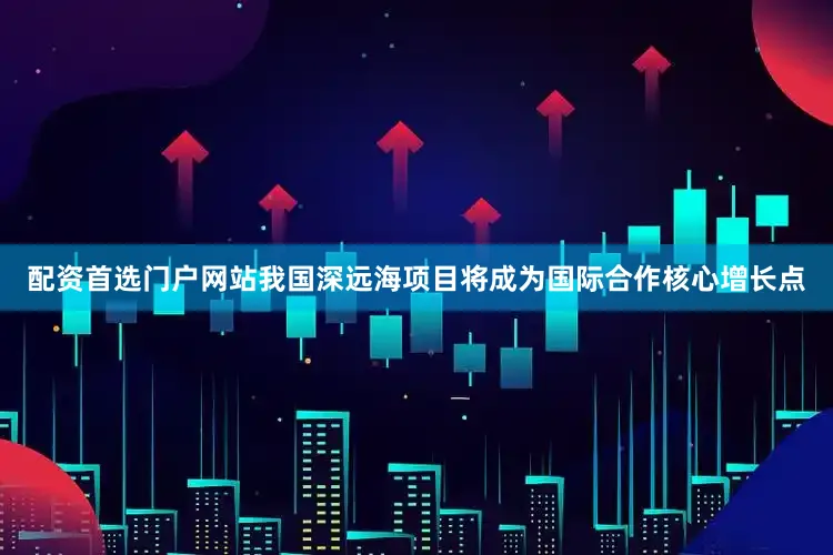 配资首选门户网站我国深远海项目将成为国际合作核心增长点
