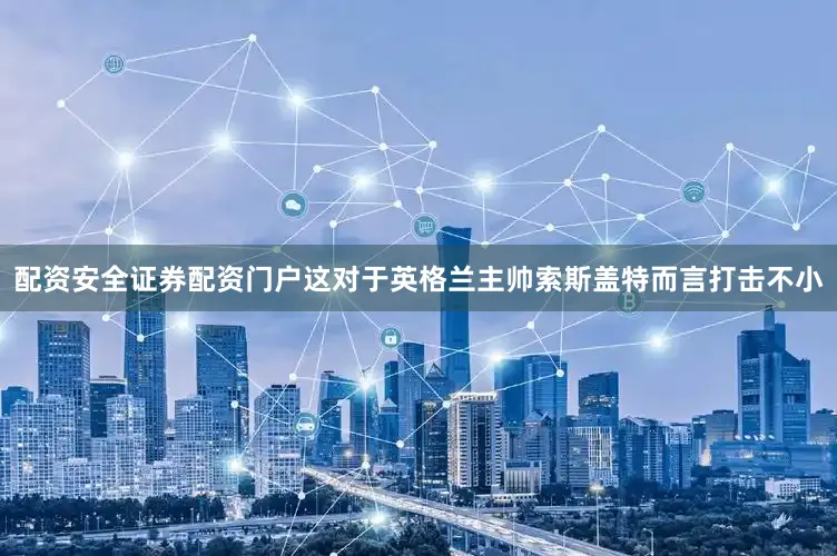 配资安全证券配资门户这对于英格兰主帅索斯盖特而言打击不小