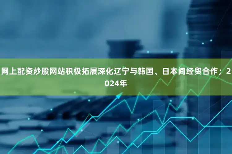 网上配资炒股网站积极拓展深化辽宁与韩国、日本间经贸合作；2024年