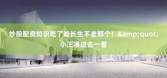 炒股配资知识吃了能长生不老那个！&quot;小王凑过去一看