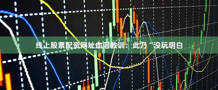 线上股票配资网址血泪教训：此乃“没玩明白