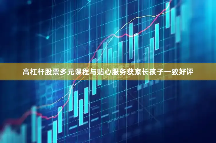 高杠杆股票多元课程与贴心服务获家长孩子一致好评