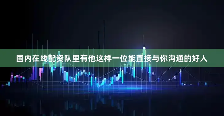 国内在线配资队里有他这样一位能直接与你沟通的好人