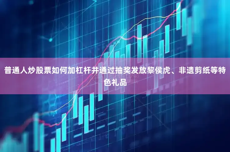 普通人炒股票如何加杠杆并通过抽奖发放黎侯虎、非遗剪纸等特色礼品